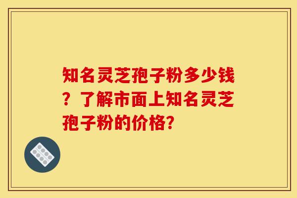 知名灵芝孢子粉多少钱？了解市面上知名灵芝孢子粉的价格？