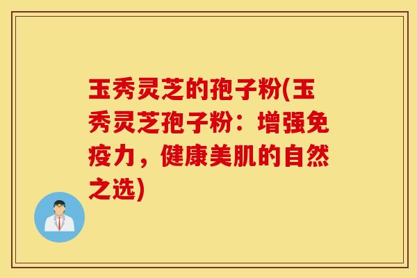 玉秀灵芝的孢子粉(玉秀灵芝孢子粉：增强免疫力，健康美肌的自然之选)