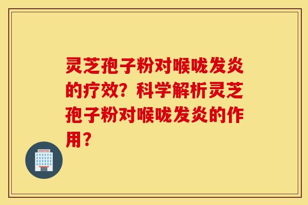 灵芝孢子粉对喉咙发炎的疗效？科学解析灵芝孢子粉对喉咙发炎的作用？