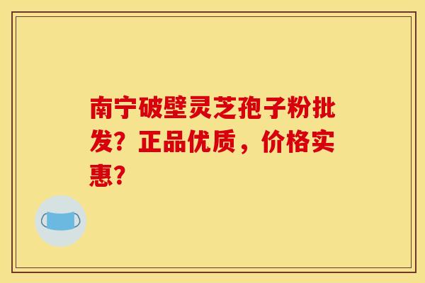 南宁破壁灵芝孢子粉批发？正品优质，价格实惠？