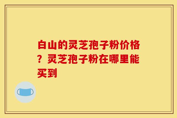 白山的灵芝孢子粉价格？灵芝孢子粉在哪里能买到