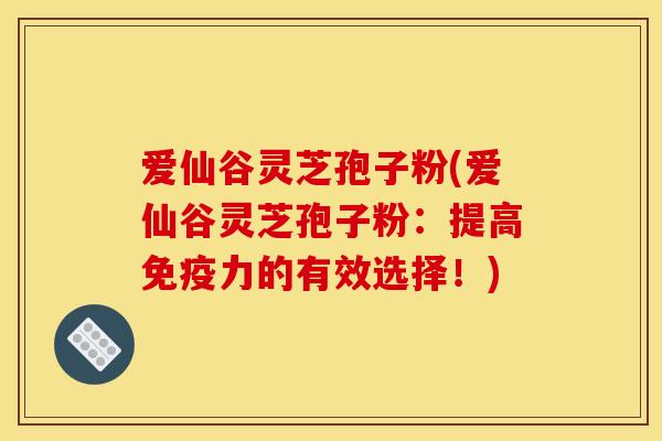 爱仙谷灵芝孢子粉(爱仙谷灵芝孢子粉：提高免疫力的有效选择！)