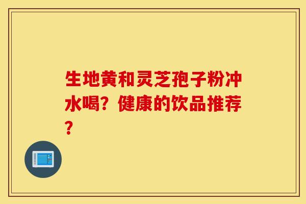 生地黄和灵芝孢子粉冲水喝？健康的饮品推荐？