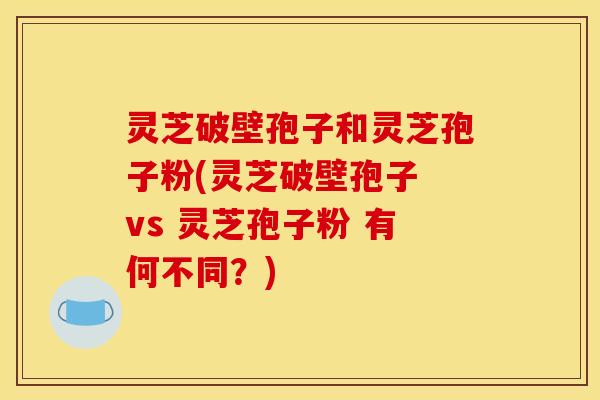 灵芝破壁孢子和灵芝孢子粉(灵芝破壁孢子 vs 灵芝孢子粉 有何不同？)