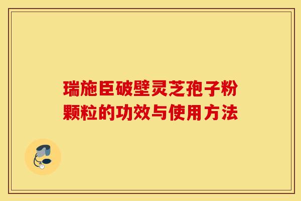 瑞施臣破壁灵芝孢子粉颗粒的功效与使用方法