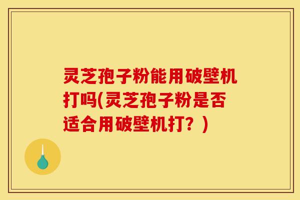 灵芝孢子粉能用破壁机打吗(灵芝孢子粉是否适合用破壁机打？)