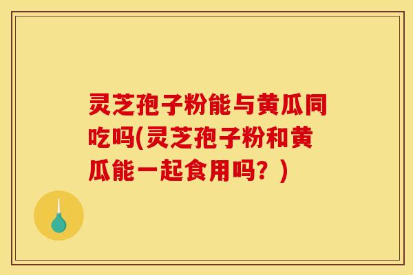 灵芝孢子粉能与黄瓜同吃吗(灵芝孢子粉和黄瓜能一起食用吗？)