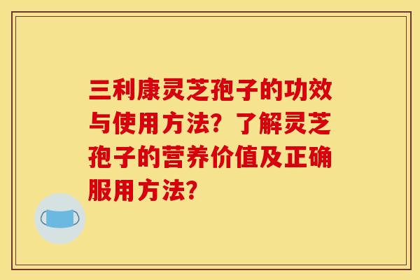 三利康灵芝孢子的功效与使用方法？了解灵芝孢子的营养价值及正确服用方法？