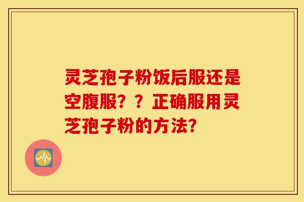 灵芝孢子粉饭后服还是空腹服？？正确服用灵芝孢子粉的方法？
