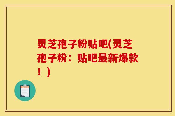 灵芝孢子粉贴吧(灵芝孢子粉：贴吧最新爆款！)