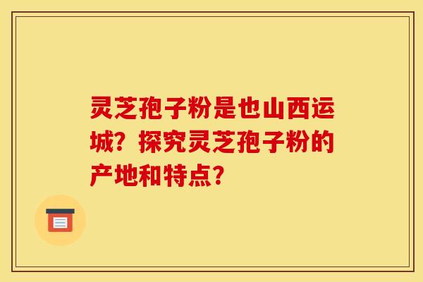 灵芝孢子粉是也山西运城？探究灵芝孢子粉的产地和特点？