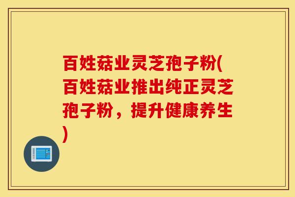 百姓菇业灵芝孢子粉(百姓菇业推出纯正灵芝孢子粉，提升健康养生)