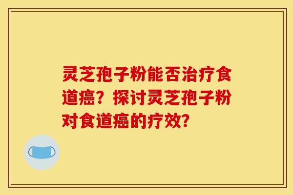 灵芝孢子粉能否治疗食道癌？探讨灵芝孢子粉对食道癌的疗效？