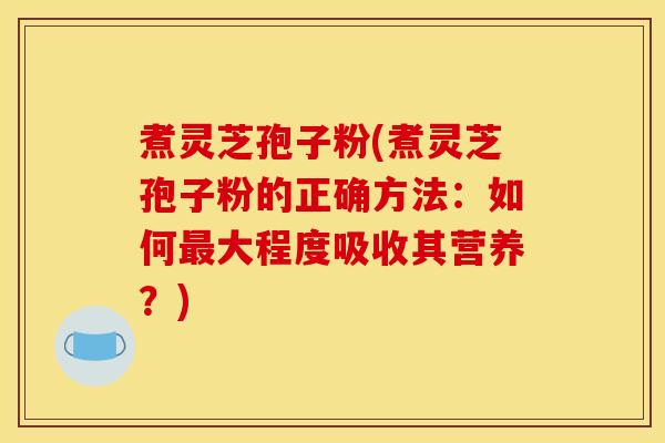 煮灵芝孢子粉(煮灵芝孢子粉的正确方法：如何最大程度吸收其营养？)