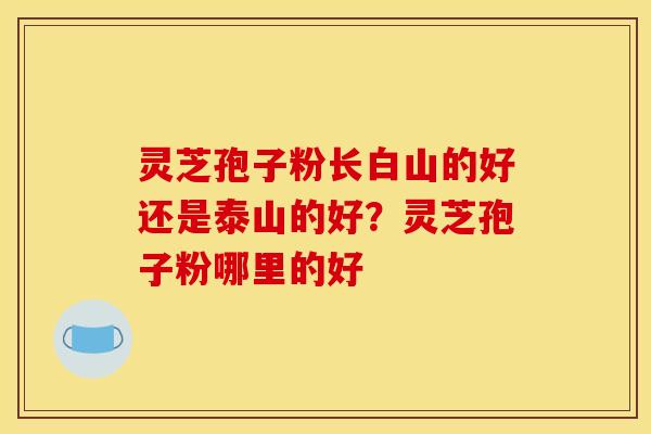 灵芝孢子粉长白山的好还是泰山的好？灵芝孢子粉哪里的好