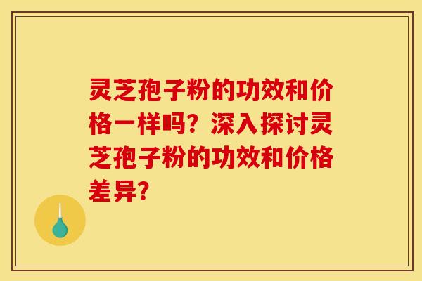 灵芝孢子粉的功效和价格一样吗？深入探讨灵芝孢子粉的功效和价格差异？