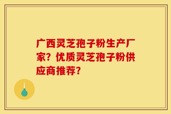 广西灵芝孢子粉生产厂家？优质灵芝孢子粉供应商推荐？