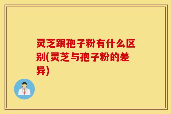 灵芝跟孢子粉有什么区别(灵芝与孢子粉的差异)