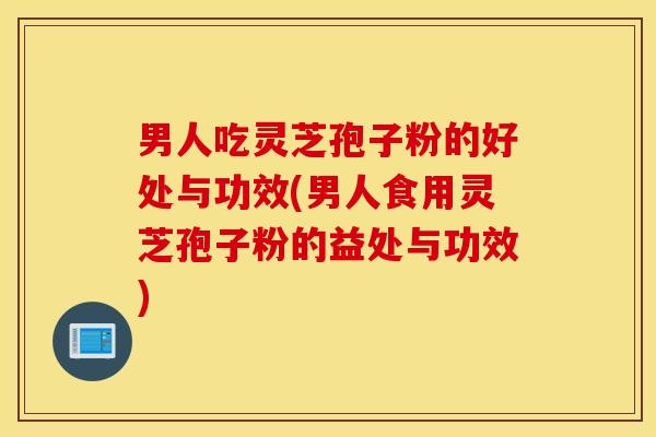 男人吃灵芝孢子粉的好处与功效(男人食用灵芝孢子粉的益处与功效)