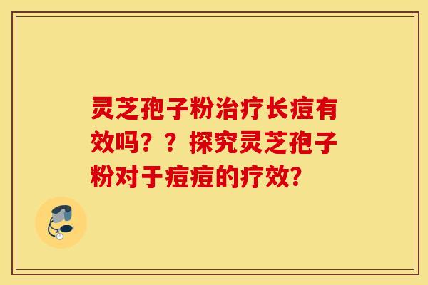 灵芝孢子粉治疗长痘有效吗？？探究灵芝孢子粉对于痘痘的疗效？