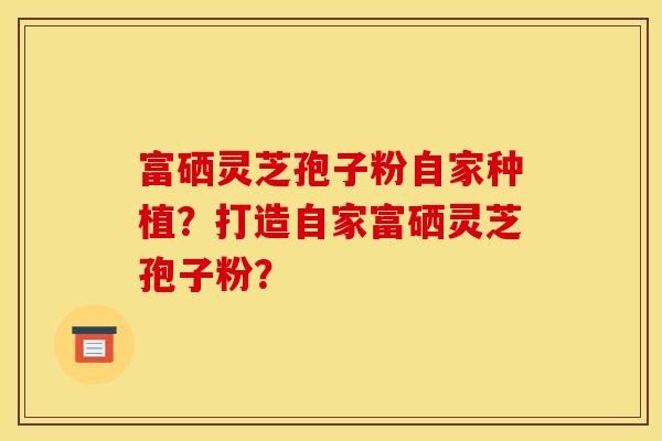 富硒灵芝孢子粉自家种植？打造自家富硒灵芝孢子粉？