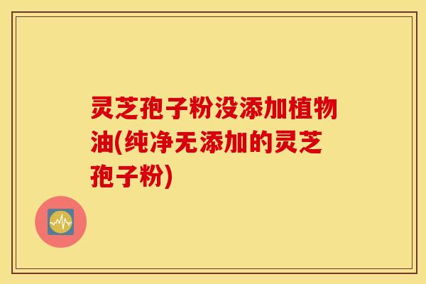 灵芝孢子粉没添加植物油(纯净无添加的灵芝孢子粉)