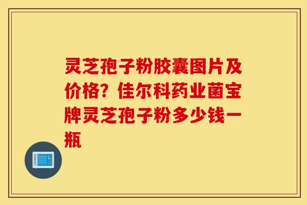 灵芝孢子粉胶囊图片及价格？佳尔科药业菌宝牌灵芝孢子粉多少钱一瓶