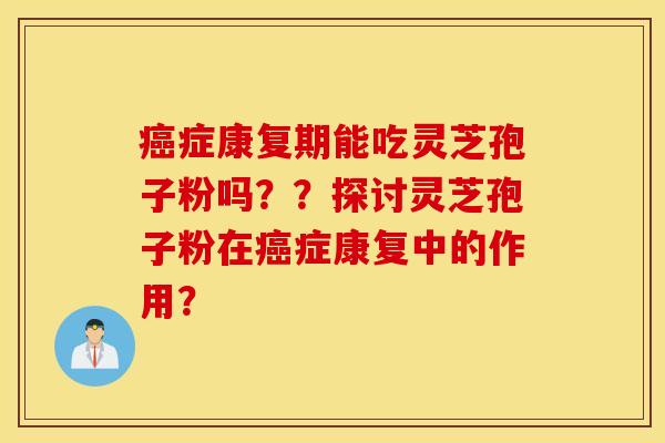 癌症康复期能吃灵芝孢子粉吗？？探讨灵芝孢子粉在癌症康复中的作用？