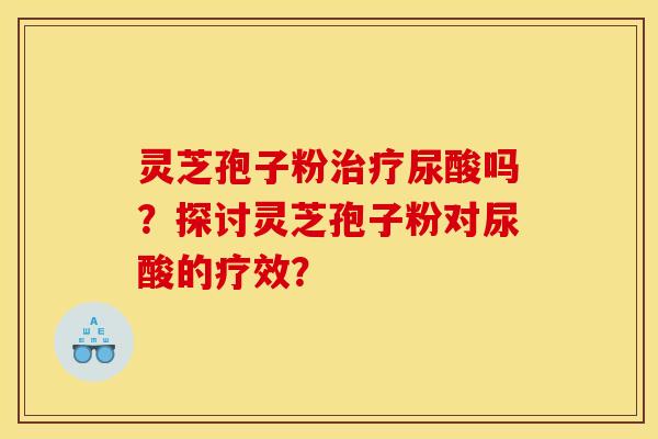 灵芝孢子粉治疗尿酸吗？探讨灵芝孢子粉对尿酸的疗效？