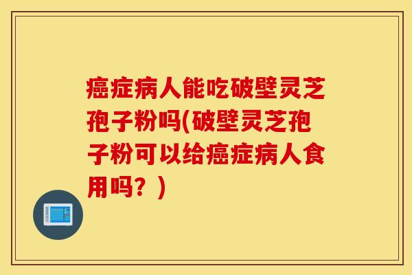 癌症病人能吃破壁灵芝孢子粉吗(破壁灵芝孢子粉可以给癌症病人食用吗？)