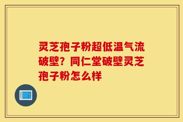 灵芝孢子粉超低温气流破壁？同仁堂破壁灵芝孢子粉怎么样