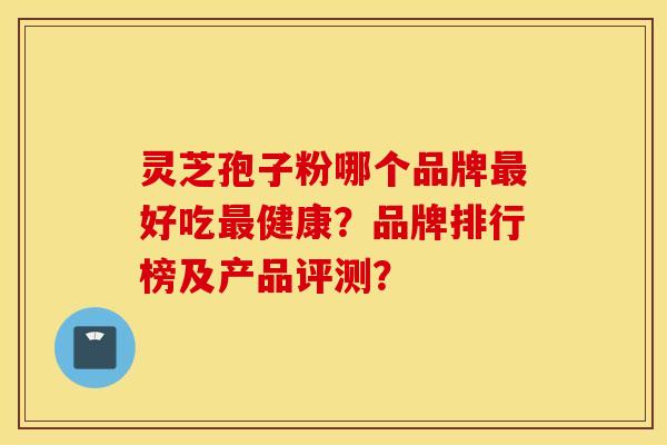 灵芝孢子粉哪个品牌最好吃最健康？品牌排行榜及产品评测？