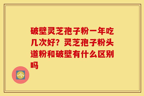 破壁灵芝孢子粉一年吃几次好？灵芝孢子粉头道粉和破壁有什么区别吗