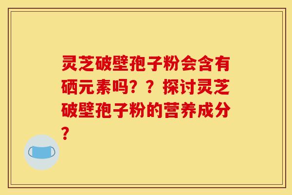 灵芝破壁孢子粉会含有硒元素吗？？探讨灵芝破壁孢子粉的营养成分？