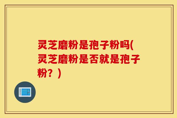 灵芝磨粉是孢子粉吗(灵芝磨粉是否就是孢子粉？)