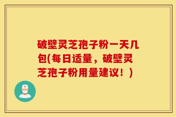 破壁灵芝孢子粉一天几包(每日适量，破壁灵芝孢子粉用量建议！)