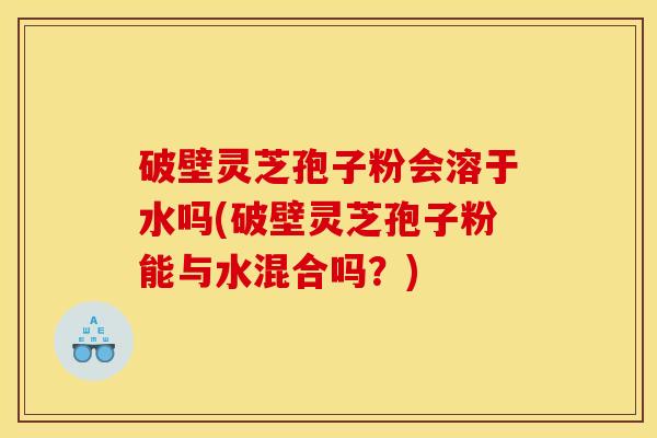 破壁灵芝孢子粉会溶于水吗(破壁灵芝孢子粉能与水混合吗？)