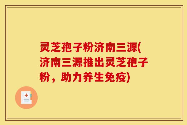 灵芝孢子粉济南三源(济南三源推出灵芝孢子粉，助力养生免疫)