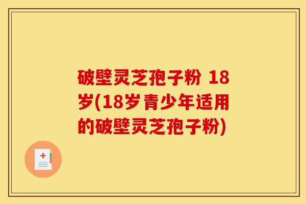 破壁灵芝孢子粉 18岁(18岁青少年适用的破壁灵芝孢子粉)