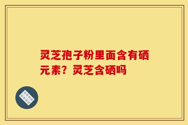 灵芝孢子粉里面含有硒元素？灵芝含硒吗