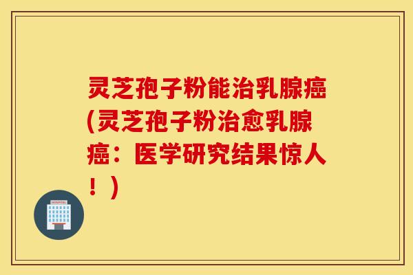 灵芝孢子粉能治乳腺癌(灵芝孢子粉治愈乳腺癌：医学研究结果惊人！)