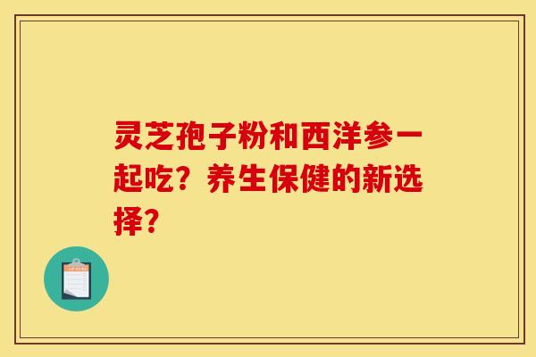 灵芝孢子粉和西洋参一起吃？养生保健的新选择？