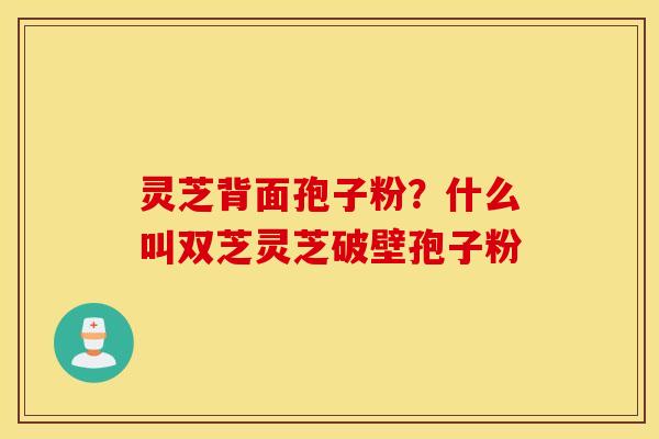 灵芝背面孢子粉？什么叫双芝灵芝破壁孢子粉