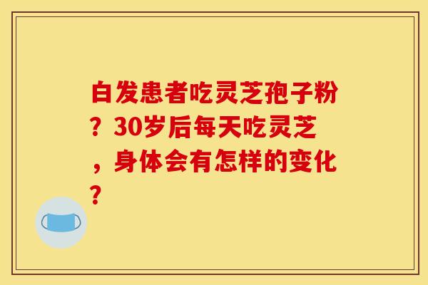 白发患者吃灵芝孢子粉？30岁后每天吃灵芝，身体会有怎样的变化？