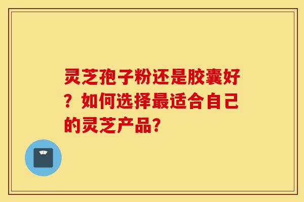 灵芝孢子粉还是胶囊好？如何选择最适合自己的灵芝产品？