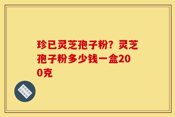 珍已灵芝孢子粉？灵芝孢子粉多少钱一盒200克