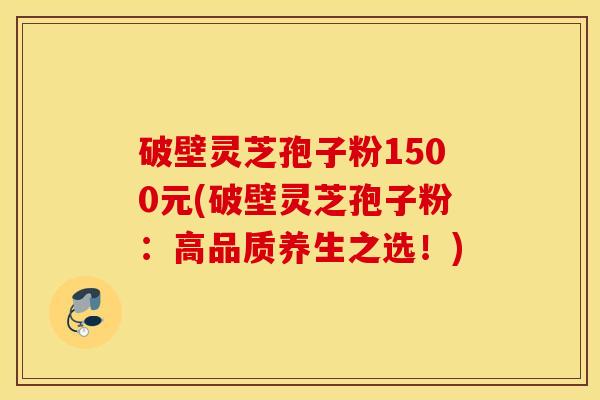 破壁灵芝孢子粉1500元(破壁灵芝孢子粉：高品质养生之选！)