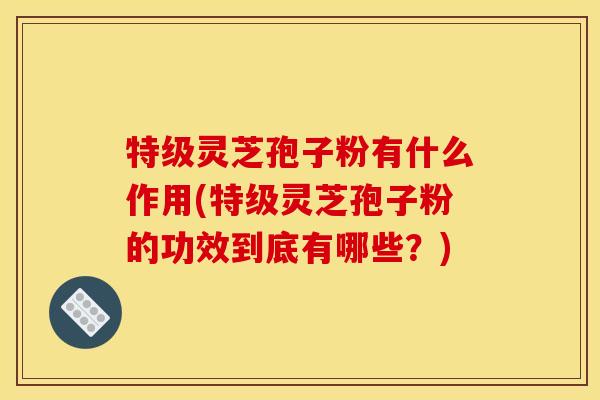 特级灵芝孢子粉有什么作用(特级灵芝孢子粉的功效到底有哪些？)