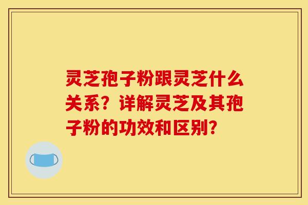 灵芝孢子粉跟灵芝什么关系？详解灵芝及其孢子粉的功效和区别？