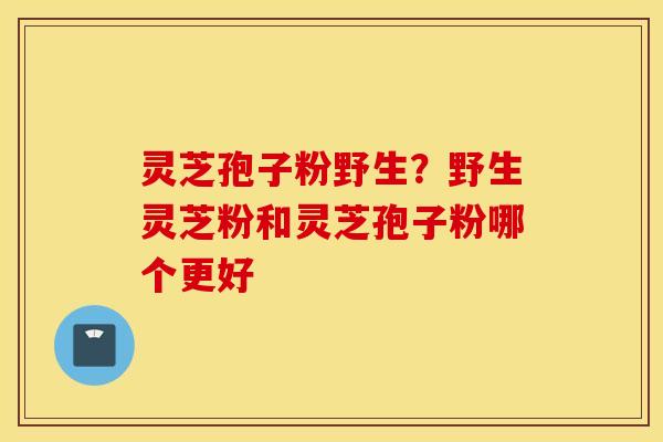 灵芝孢子粉野生？野生灵芝粉和灵芝孢子粉哪个更好
